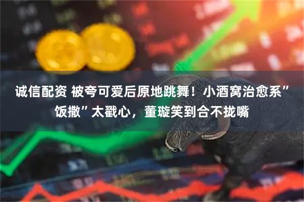 诚信配资 被夸可爱后原地跳舞！小酒窝治愈系”饭撒”太戳心，董璇笑到合不拢嘴