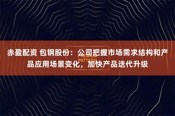 赤盈配资 包钢股份：公司把握市场需求结构和产品应用场景变化，加快产品迭代升级