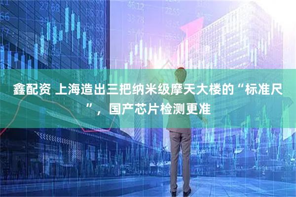 鑫配资 上海造出三把纳米级摩天大楼的“标准尺”，国产芯片检测更准