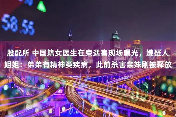 股配所 中国籍女医生在柬遇害现场曝光，嫌疑人姐姐：弟弟有精神类疾病，此前杀害亲妹刚被释放