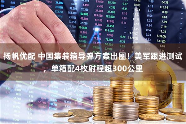 扬帆优配 中国集装箱导弹方案出圈！美军跟进测试，单箱配4枚射程超300公里