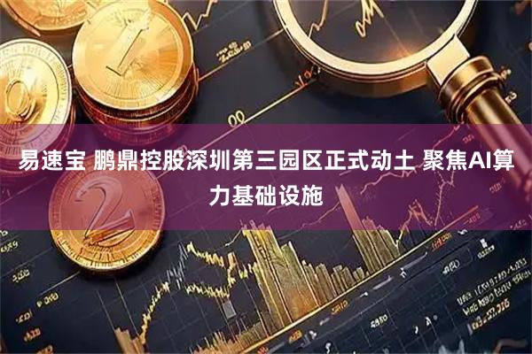 易速宝 鹏鼎控股深圳第三园区正式动土 聚焦AI算力基础设施