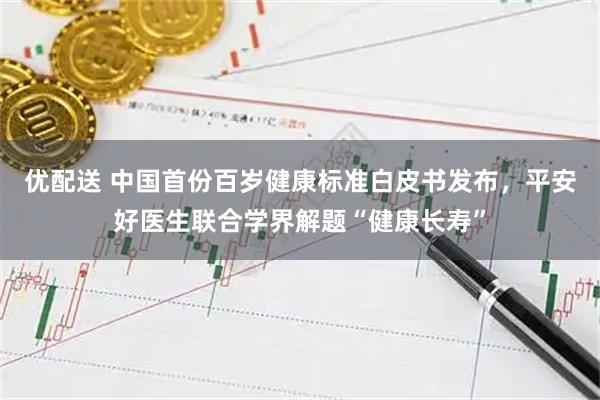 优配送 中国首份百岁健康标准白皮书发布，平安好医生联合学界解题“健康长寿”