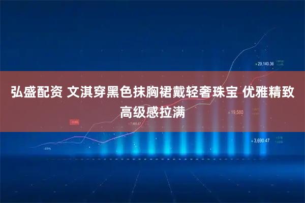 弘盛配资 文淇穿黑色抹胸裙戴轻奢珠宝 优雅精致高级感拉满