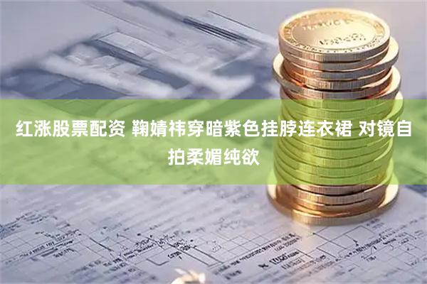 红涨股票配资 鞠婧祎穿暗紫色挂脖连衣裙 对镜自拍柔媚纯欲