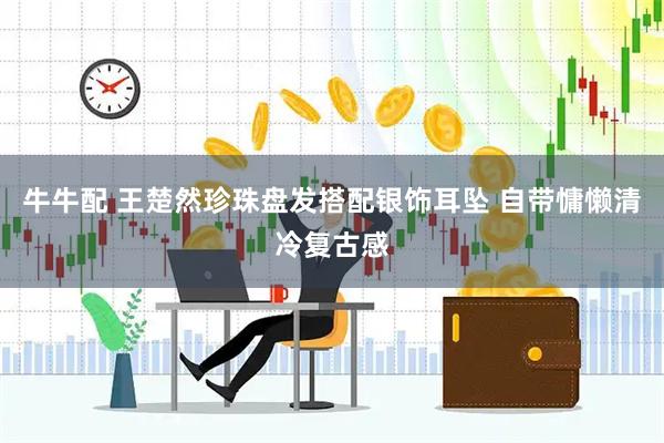牛牛配 王楚然珍珠盘发搭配银饰耳坠 自带慵懒清冷复古感