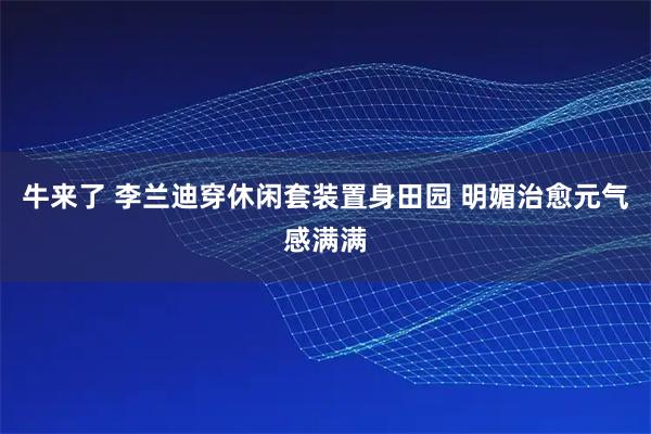 牛来了 李兰迪穿休闲套装置身田园 明媚治愈元气感满满